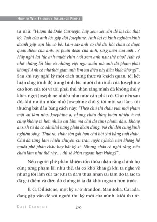 tự nhủ: “Hượm đã Dale Carnegie, hãy xem xét vấn đề lại cho thật
kỹ. Tuổi của anh lớn gấp đôi Josephine. Anh lại có kinh nghiệm kinh
doanh gấp vạn lần cô bé. Làm sao anh có thể đòi hỏi cháu có được
quan điểm của anh, óc phán đoán của anh, sáng kiến của anh…?
Hãy nghĩ lại lúc anh mười chín tuổi xem anh như thế nào? Anh có
nhớ những lỗi lầm và những việc ngu xuẩn mà anh đã phạm phải
không? Anh có nhớ thời gian anh làm sai điều này điều khác không?”.
Sau khi suy nghĩ kỹ một cách trung thực và khách quan, tôi kết
luận rằng trình độ trung bình lúc mười chín tuổi của Josephine
cao hơn của tôi và tôi phải thú nhận rằng mình đã không chú ý
khen ngợi Josephine nhiều như mức cần phải có. Cho nên sau
đó, khi muốn nhắc nhở Josephine chú ý tới một sai lầm, tôi
thường bắt đầu bằng cách này: “Theo chú thì cháu vừa mới phạm
một sai lầm nhỏ, Josephine ạ, nhưng cháu đừng buồn nhiều vì nó
cũng không tệ hơn nhiều sai lầm mà chú đã từng phạm đâu. Không
ai sinh ra đã có sẵn khả năng phán đoán đúng. Nó chỉ đến cùng kinh
nghiệm sống. Thực ra, cháu còn giỏi hơn chú hồi chú bằng tuổi cháu.
Chú đã từng làm nhiều chuyện sai trái, ngốc nghếch nên không hề
muốn phê phán cháu hay bất kỳ ai. Nhưng cháu có nghĩ rằng, nếu
cháu làm như thế này… thì sẽ khôn ngoan hơn không?”.
Nếu người phê phán khiêm tốn thừa nhận rằng chính họ
cũng từng phạm lỗi như thế, thì có khó khăn gì khi ta nghe về
những lỗi lầm của ta? Khi ta dám thừa nhận sai lầm đó là lúc ta
đã ghi điểm và điều đó chứng tỏ ta đã khôn ngoan hơn trước.
E. G. Dillistone, một kỹ sư ở Brandon, Manitoba, Canada,
đang gặp vấn đề với người thư ký mới của mình. Mỗi thư từ,
276
HOW TO WIN FRIENDS & INFLUENCE PEOPLE
 