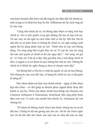 văn kiện chuyển đến bàn viết để ông ký tên đều đầy lỗi chính tả,
mỗi trang có ít nhất hai hay ba lỗi. Dillistone kể lại cách ông xử
lý việc này:
“Cũng như nhiều kỹ sư, tôi không được khen về tiếng Anh hay
chính tả. Tôi có một quyển sổ tay ghi những chữ mà tôi hay viết sai.
Từ việc này, tôi đã nghĩ ra cách nhắc nhở cô thư ký. Khi bức thư kế
tiếp đến và tôi phát hiện có những lỗi chính tả, tôi ngồi xuống cạnh
người thư ký đang đánh máy và nói: “Hình như từ này viết không
đúng. Tôi cũng từng khổ sở ghê lắm với nó. Vì vậy lúc nào tôi cũng
thủ sẵn một quyển sổ chính tả để cứu nguy đây!”. Nói xong, tôi giở
sổ: “A! Đây rồi! Chữ ấy ở đây. Bây giờ phải chú ý viết đúng chính tả
thôi, vì người ta sẽ xét đoán tôi qua những bức thư tôi viết. Những lỗi
chính tả sẽ khiến họ nghĩ chúng ta kém về chuyên môn đấy”.
Tôi không biết cô thư ký có chép lại quyển sổ của tôi hay không.
Thế nhưng từ cuộc trao đổi này, số lượng lỗi chính tả của cô đã giảm
đi đáng kể.”
Việc nhìn nhận sai lầm của chính mình – ngay cả khi chưa
kịp sửa chữa – có thể giúp ta thuyết phục người khác thay đổi
hành vi của họ. Điều này được minh họa bằng câu chuyện của
Clarence Zerhusen ở Timonium, Maryland, khi ông phát hiện
đứa con trai 15 tuổi của mình hút thuốc lá. Zerhusen kể với
chúng tôi:
“Dĩ nhiên tôi không muốn Davis hút thuốc nhưng mẹ nó và tôi
đều hút. Chúng tôi đã nêu gương xấu cho con. Tôi kể cho Davis nghe
việc tôi đã bắt đầu hút thuốc vào tuổi của nó như thế nào và chất
277
Đ Ắ C N H Â N T Â M
 