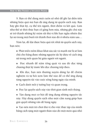 9. Bạn có thể dùng một cuốn sổ nhỏ để ghi lại diễn tiến
những hiệu quả mà bạn đã ứng dụng từ quyển sách này. Bạn
hãy ghi thật kỹ, cụ thể tên người, thời điểm và kết quả. Làm
như thế sẽ thôi thúc bạn cố gắng hơn nữa, những ghi chú này
sẽ trở thành những kỷ niệm rất thú vị khi bạn ngẫu nhiên đọc
lại nó trong một buổi tối thảnh thơi nào đó ở nhiều năm sau…
Tóm lại, để đạt được hiệu quả tốt nhất từ quyển sách này,
bạn nên:
Phát triển niềm khao khát sâu sắc và mạnh mẽ là sẽ làm
chủ cho bằng được những nguyên tắc kỳ diệu về cách ứng
xử trong mối quan hệ giữa người với người.
Đọc nhanh để nắm tổng quát và sau đó đọc từng
chương thật kỹ trước khi đọc chương tiếp theo.
Khi đọc, bạn nên thường xuyên dừng lại để chiêm
nghiệm và tự hỏi xem làm thế nào để có thể ứng dụng
từng nguyên tắc vào cuộc sống hàng ngày của mình.
Gạch dưới mỗi ý tưởng hay và quan trọng.
Đọc lại quyển sách này vào thời gian rảnh mỗi tháng.
Tận dụng mọi cơ hội để ứng dụng những nguyên tắc
này. Hãy dùng quyển sách như một cẩm nang giúp bạn
giải quyết những vấn đề hàng ngày.
Tạo nên một trò chơi thú vị cho việc thực tập của mình
bằng cách tặng một người thân nào đó một món quà nhỏ
26
HOW TO WIN FRIENDS & INFLUENCE PEOPLE
 