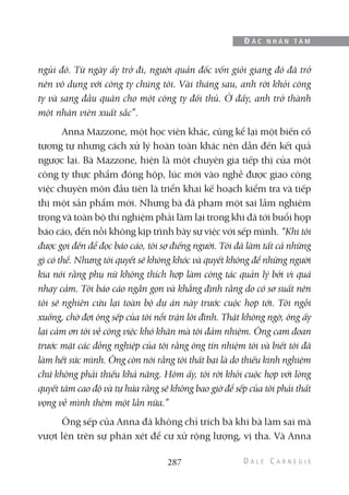 ngủi đó. Từ ngày ấy trở đi, người quản đốc vốn giỏi giang đó đã trở
nên vô dụng với công ty chúng tôi. Vài tháng sau, anh rời khỏi công
ty và sang đầu quân cho một công ty đối thủ. Ở đấy, anh trở thành
một nhân viên xuất sắc”.
Anna Mazzone, một học viên khác, cũng kể lại một biến cố
tương tự nhưng cách xử lý hoàn toàn khác nên dẫn đến kết quả
ngược lại. Bà Mazzone, hiện là một chuyên gia tiếp thị của một
công ty thực phẩm đóng hộp, lúc mới vào nghề được giao công
việc chuyên môn đầu tiên là triển khai kế hoạch kiểm tra và tiếp
thị một sản phẩm mới. Nhưng bà đã phạm một sai lầm nghiêm
trọng và toàn bộ thí nghiệm phải làm lại trong khi đã tới buổi họp
báo cáo, đến nỗi không kịp trình bày sự việc với sếp mình. “Khi tôi
được gọi đến để đọc báo cáo, tôi sợ điếng người. Tôi đã làm tất cả những
gì có thể. Nhưng tôi quyết sẽ không khóc và quyết không để những người
kia nói rằng phụ nữ không thích hợp làm công tác quản lý bởi vì quá
nhạy cảm. Tôi báo cáo ngắn gọn và khẳng định rằng do có sơ suất nên
tôi sẽ nghiên cứu lại toàn bộ dự án này trước cuộc họp tới. Tôi ngồi
xuống, chờ đợi ông sếp của tôi nổi trận lôi đình. Thật không ngờ, ông ấy
lại cảm ơn tôi về công việc khó khăn mà tôi đảm nhiệm. Ông cam đoan
trước mặt các đồng nghiệp của tôi rằng ông tín nhiệm tôi và biết tôi đã
làm hết sức mình. Ông còn nói rằng tôi thất bại là do thiếu kinh nghiệm
chứ không phải thiếu khả năng. Hôm ấy, tôi rời khỏi cuộc họp với lòng
quyết tâm cao độ và tự hứa rằng sẽ không bao giờ để sếp của tôi phải thất
vọng về mình thêm một lần nữa.”
Ông sếp của Anna đã không chỉ trích bà khi bà làm sai mà
vượt lên trên sự phán xét để cư xử rộng lượng, vị tha. Và Anna
287
Đ Ắ C N H Â N T Â M
 