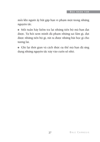 mỗi khi người ấy bắt gặp bạn vi phạm một trong những
nguyên tắc.
Mỗi tuần hãy kiểm tra lại những tiến bộ mà bạn đạt
được. Tự hỏi xem mình đã phạm những sai lầm gì, đạt
được những tiến bộ gì, rút ra được những bài học gì cho
tương lai.
Ghi lại thời gian và cách thức cụ thể mà bạn đã ứng
dụng những nguyên tắc này vào cuốn sổ nhỏ.
27
Đ Ắ C N H Â N T Â M
 