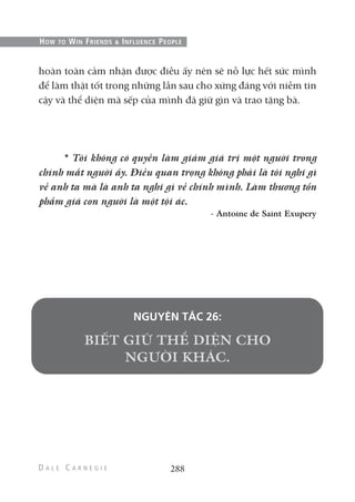 288
HOW TO WIN FRIENDS & INFLUENCE PEOPLE
hoàn toàn cảm nhận được điều ấy nên sẽ nỗ lực hết sức mình
để làm thật tốt trong những lần sau cho xứng đáng với niềm tin
cậy và thể diện mà sếp của mình đã giữ gìn và trao tặng bà.
* Tôi không có quyền làm giảm giá trị một người trong
chính mắt người ấy. Điều quan trọng không phải là tôi nghĩ gì
về anh ta mà là anh ta nghĩ gì về chính mình. Làm thương tổn
phẩm giá con người là một tội ác.
- Antoine de Saint Exupery
NGUYÊN TẮC 26:
 