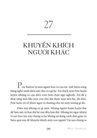 KHUYẾN KHÍCH
NGƯỜI KHÁC
Pete Barlow là một người bạn cũ của tôi. Anh kiếm sống
bằng nghề trình diễn xiếc thú và tạp kỹ. Tôi thích xem Pete huấn
luyện những cô cậu diễn viên bốn chân ngộ nghĩnh. Tôi để ý
thấy rằng mỗi khi một con chó đạt được một tiến bộ, dù nhỏ,
Pete luôn vỗ về khen ngợi và thưởng cho nó một miếng gì đó.
Điều này không có gì mới. Những người huấn luyện thú
để làm xiếc từ bao thế kỷ nay đều làm thế. Nhưng tôi ngạc nhiên
vì sao bao lâu nay chúng ta lại không sử dụng cách đơn giản và
hiệu quả này để khuyến khích một con người? Tại sao chúng ta
289
 