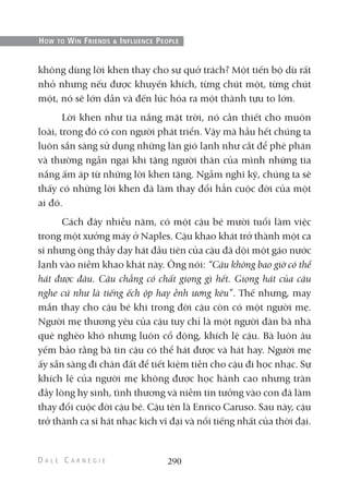 không dùng lời khen thay cho sự quở trách? Một tiến bộ dù rất
nhỏ nhưng nếu được khuyến khích, từng chút một, từng chút
một, nó sẽ lớn dần và đến lúc hóa ra một thành tựu to lớn.
Lời khen như tia nắng mặt trời, nó cần thiết cho muôn
loài, trong đó có con người phát triển. Vậy mà hầu hết chúng ta
luôn sẵn sàng sử dụng những làn gió lạnh như cắt để phê phán
và thường ngần ngại khi tặng người thân của mình những tia
nắng ấm áp từ những lời khen tặng. Ngẫm nghĩ kỹ, chúng ta sẽ
thấy có những lời khen đã làm thay đổi hẳn cuộc đời của một
ai đó.
Cách đây nhiều năm, có một cậu bé mười tuổi làm việc
trong một xưởng máy ở Naples. Cậu khao khát trở thành một ca
sĩ nhưng ông thầy dạy hát đầu tiên của cậu đã dội một gáo nước
lạnh vào niềm khao khát này. Ông nói: “Cậu không bao giờ có thể
hát được đâu. Cậu chẳng có chất giọng gì hết. Giọng hát của cậu
nghe cứ như là tiếng ếch ộp hay ễnh ương kêu”. Thế nhưng, may
mắn thay cho cậu bé khi trong đời cậu còn có một người mẹ.
Người mẹ thương yêu của cậu tuy chỉ là một người đàn bà nhà
quê nghèo khó nhưng luôn cổ động, khích lệ cậu. Bà luôn âu
yếm bảo rằng bà tin cậu có thể hát được và hát hay. Người mẹ
ấy sẵn sàng đi chân đất để tiết kiệm tiền cho cậu đi học nhạc. Sự
khích lệ của người mẹ không được học hành cao nhưng tràn
đầy lòng hy sinh, tình thương và niềm tin tưởng vào con đã làm
thay đổi cuộc đời cậu bé. Cậu tên là Enrico Caruso. Sau này, cậu
trở thành ca sĩ hát nhạc kịch vĩ đại và nổi tiếng nhất của thời đại.
290
HOW TO WIN FRIENDS & INFLUENCE PEOPLE
 