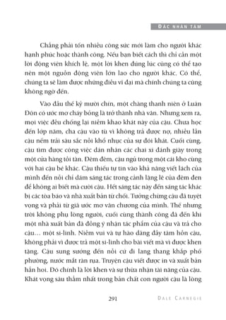 Chẳng phải tốn nhiều công sức mới làm cho người khác
hạnh phúc hoặc thành công. Nếu bạn biết cách thì chỉ cần một
lời động viên khích lệ, một lời khen đúng lúc cũng có thể tạo
nên một nguồn động viên lớn lao cho người khác. Có thể,
chúng ta sẽ làm được những điều vĩ đại mà chính chúng ta cũng
không ngờ đến.
Vào đầu thế kỷ mười chín, một chàng thanh niên ở Luân
Đôn có ước mơ cháy bỏng là trở thành nhà văn. Nhưng xem ra,
mọi việc đều chống lại niềm khao khát này của cậu. Chưa học
đến lớp năm, cha cậu vào tù vì không trả được nợ, nhiều lần
cậu nếm trải sâu sắc nỗi khổ nhục của sự đói khát. Cuối cùng,
cậu tìm được công việc dán nhãn các chai xi đánh giày trong
một cửa hàng tồi tàn. Đêm đêm, cậu ngủ trong một cái kho cùng
với hai cậu bé khác. Cậu thiếu tự tin vào khả năng viết lách của
mình đến nỗi chỉ dám sáng tác trong cảnh lặng lẽ của đêm đen
để không ai biết mà cười cậu. Hết sáng tác này đến sáng tác khác
bị các tòa báo và nhà xuất bản từ chối. Tưởng chừng cậu đã tuyệt
vọng và phải từ giã ước mơ văn chương của mình. Thế nhưng
trời không phụ lòng người, cuối cùng thành công đã đến khi
một nhà xuất bản đã đồng ý nhận tác phẩm của cậu và trả cho
cậu… một si-linh. Niềm vui và tự hào dâng đầy tâm hồn cậu,
không phải vì được trả một si-linh cho bài viết mà vì được khen
tặng. Cậu sung sướng đến nỗi cứ đi lang thang khắp phố
phường, nước mắt ràn rụa. Truyện cậu viết được in và xuất bản
hẳn hoi. Đó chính là lời khen và sự thừa nhận tài năng của cậu.
Khát vọng sâu thẳm nhất trong bản chất con người cậu là lòng
291
Đ Ắ C N H Â N T Â M
 