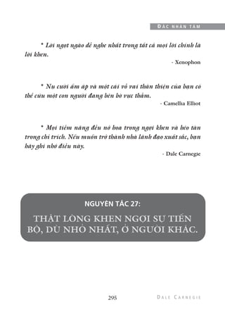 295
Đ Ắ C N H Â N T Â M
* Lời ngọt ngào dễ nghe nhất trong tất cả mọi lời chính là
lời khen.
- Xenophon
* Nụ cười ấm áp và một cái vỗ vai thân thiện của bạn có
thể cứu một con người đang bên bờ vực thẳm.
- Camellia Elliot
* Mọi tiềm năng đều nở hoa trong ngợi khen và héo tàn
trong chỉ trích. Nếu muốn trở thành nhà lãnh đạo xuất sắc, bạn
hãy ghi nhớ điều này.
- Dale Carnegie
NGUYÊN TẮC 27:
 