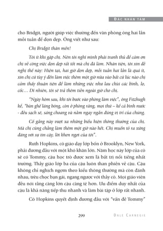cho Bridgit, người giúp việc thường đến văn phòng ông hai lần
mỗi tuần để dọn dẹp. Ông viết như sau:
Chị Bridgit thân mến!
Tôi ít khi gặp chị. Nên tôi nghĩ mình phải tranh thủ để cảm ơn
chị về công việc dọn dẹp rất tốt mà chị đã làm. Nhân tiện, tôi xin đề
nghị thế này: Hiện tại, hai giờ dọn dẹp, mỗi tuần hai lần là quá ít,
xin chị cứ tùy ý đến làm việc thêm một giờ nữa vào bất cứ lúc nào chị
cảm thấy thuận tiện để làm những việc như lau chùi các bình, lọ,
cốc… Dĩ nhiên, tôi sẽ trả thêm tiền ngoài giờ cho chị.
“Ngày hôm sau, khi tôi bước vào phòng làm việc”, ông Fitzhugh
kể, “bàn ghế láng bóng, còn ở phòng răng, mọi thứ – kể cả bình nước
- đều sạch sẽ, sáng choang và nằm ngay ngắn đúng vị trí của chúng.
Cố gắng này vượt xa những biểu hiện thông thường của chị.
Mà chị cũng chẳng làm thêm một giờ nào hết. Chị muốn tỏ ra xứng
đáng với sự tin cậy, lời khen ngợi của tôi”.
Ruth Hopkins, cô giáo dạy lớp bốn ở Brooklyn, New York,
phải đương đầu với một khó khăn lớn. Năm học này lớp của cô
sẽ có Tommy, cậu học trò được xem là bất trị nổi tiếng nhất
trường. Thầy giáo lớp ba của cậu luôn than phiền về cậu. Cậu
không chỉ nghịch ngợm theo kiểu thông thường mà còn đánh
nhau, trêu chọc bạn gái, ngang ngược với thầy cô. Mọi giáo viên
đều nói rằng càng lớn cậu càng tệ hơn. Ưu điểm duy nhất của
cậu là khả năng tiếp thu nhanh và làm bài tập ở lớp rất nhanh.
Cô Hopkins quyết định đương đầu với “vấn đề Tommy”
299
Đ Ắ C N H Â N T Â M
 