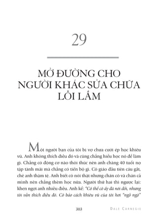 303
MỞ ĐƯỜNG CHO
NGƯỜI KHÁC SỬA CHỮA
LỖI LẦM
Một người bạn của tôi bị vợ chưa cưới ép học khiêu
vũ. Anh không thích điều đó và cũng chẳng hiểu học nó để làm
gì. Chẳng có động cơ nào thôi thúc nên anh chàng 40 tuổi nọ
tập tành mãi mà chẳng có tiến bộ gì. Cô giáo đầu tiên cáu gắt,
chê anh thậm tệ. Anh biết cô nói thật nhưng chán cô và chán cả
mình nên chẳng thèm học nữa. Người thứ hai thì ngược lại:
khen ngợi anh nhiều điều. Anh kể: “Có thể cô ấy đã nói dối, nhưng
tôi vẫn thích điều đó. Cô bảo cách khiêu vũ của tôi hơi “ngồ ngộ”
 