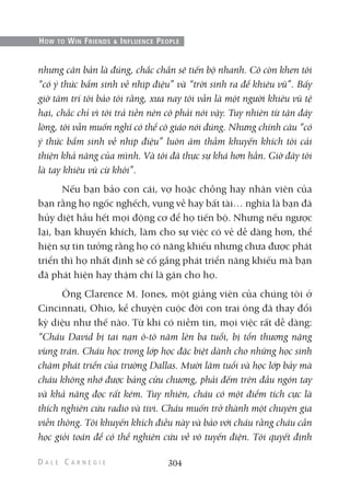 nhưng căn bản là đúng, chắc chắn sẽ tiến bộ nhanh. Cô còn khen tôi
“có ý thức bẩm sinh về nhịp điệu” và “trời sinh ra để khiêu vũ”. Bấy
giờ tâm trí tôi bảo tôi rằng, xưa nay tôi vẫn là một người khiêu vũ tệ
hại, chắc chỉ vì tôi trả tiền nên cô phải nói vậy. Tuy nhiên từ tận đáy
lòng, tôi vẫn muốn nghĩ có thể cô giáo nói đúng. Nhưng chính câu “có
ý thức bẩm sinh về nhịp điệu” luôn âm thầm khuyến khích tôi cải
thiện khả năng của mình. Và tôi đã thực sự khá hơn hẳn. Giờ đây tôi
là tay khiêu vũ cừ khôi”.
Nếu bạn bảo con cái, vợ hoặc chồng hay nhân viên của
bạn rằng họ ngốc nghếch, vụng về hay bất tài… nghĩa là bạn đã
hủy diệt hầu hết mọi động cơ để họ tiến bộ. Nhưng nếu ngược
lại, bạn khuyến khích, làm cho sự việc có vẻ dễ dàng hơn, thể
hiện sự tin tưởng rằng họ có năng khiếu nhưng chưa được phát
triển thì họ nhất định sẽ cố gắng phát triển năng khiếu mà bạn
đã phát hiện hay thậm chí là gán cho họ.
Ông Clarence M. Jones, một giảng viên của chúng tôi ở
Cincinnati, Ohio, kể chuyện cuộc đời con trai ông đã thay đổi
kỳ diệu như thế nào. Từ khi có niềm tin, mọi việc rất dễ dàng:
“Cháu David bị tai nạn ô-tô năm lên ba tuổi, bị tổn thương nặng
vùng trán. Cháu học trong lớp học đặc biệt dành cho những học sinh
chậm phát triển của trường Dallas. Mười lăm tuổi và học lớp bảy mà
cháu không nhớ được bảng cửu chương, phải đếm trên đầu ngón tay
và khả năng đọc rất kém. Tuy nhiên, cháu có một điểm tích cực là
thích nghiên cứu radio và tivi. Cháu muốn trở thành một chuyên gia
viễn thông. Tôi khuyến khích điều này và bảo với cháu rằng cháu cần
học giỏi toán để có thể nghiên cứu về vô tuyến điện. Tôi quyết định
304
HOW TO WIN FRIENDS & INFLUENCE PEOPLE
 