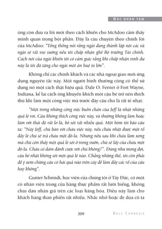 ông còn đưa ra lời mời theo cách khiến cho McAdoo cảm thấy
mình quan trọng bội phần. Đây là câu chuyện theo chính lời
của McAdoo: “Tổng thống nói rằng ngài đang thành lập nội các và
ngài sẽ rất vui sướng nếu tôi chấp nhận ghế Bộ trưởng Tài chính.
Cách nói của ngài khiến tôi có cảm giác rằng khi chấp nhận vinh dự
này là tôi đã tặng cho ngài một ân huệ to lớn”.
Không chỉ các chính khách và các nhà ngoại giao mới ứng
dụng nguyên tắc này. Một người bình thường cũng có thể sử
dụng nó một cách thật hiệu quả. Dale O. Ferrier ở Fort Wayne,
Indiana, kể lại cách ông khuyến khích một cậu bé trở nên thích
thú khi làm một công việc mà trước đây cậu cho là rất tẻ nhạt:
“Một trong những công việc buồn chán của Jeff là nhặt những
quả lê rơi. Cậu không thích công việc này, và thường không làm hoặc
làm với thái độ rất lơ là, bỏ sót rất nhiều quả. Một hôm tôi bảo cậu
ta: “Này Jeff, chú bàn với cháu việc này, nếu cháu nhặt được một rổ
đầy lê chú sẽ trả cháu một đô-la. Nhưng nếu sau khi cháu làm xong
mà chú còn thấy một quả lê sót ở trong vườn, chú sẽ lấy của cháu một
đô-la. Cháu có dám đánh cược với chú không?”. Đúng như mong đợi,
cậu bé nhặt không sót một quả lê nào. Chẳng những thế, tôi còn phải
để ý xem chừng cậu có hái quả nào trên cây để làm đầy các rổ của cậu
hay không”.
Gunter Schmidt, học viên của chúng tôi ở Tây Đức, có một
cô nhân viên trong cửa hàng thực phẩm rất lười biếng, không
chịu dán nhãn giá trên các loại hàng hóa. Điều này làm cho
khách hàng than phiền rất nhiều. Nhắc nhở hoặc đe dọa cô ta
309
Đ Ắ C N H Â N T Â M
 
