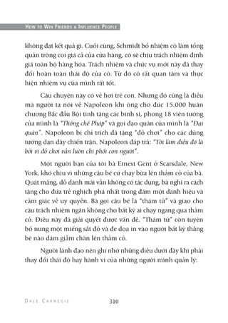 không đạt kết quả gì. Cuối cùng, Schmidt bổ nhiệm cô làm tổng
quản trông coi giá cả của cửa hàng, cô sẽ chịu trách nhiệm định
giá toàn bộ hàng hóa. Trách nhiệm và chức vụ mới này đã thay
đổi hoàn toàn thái độ của cô. Từ đó cô rất quan tâm và thực
hiện nhiệm vụ của mình rất tốt.
Câu chuyện này có vẻ hơi trẻ con. Nhưng đó cũng là điều
mà người ta nói về Napoleon khi ông cho đúc 15.000 huân
chương Bắc đẩu Bội tinh tặng các binh sĩ, phong 18 viên tướng
của mình là “Thống chế Pháp” và gọi đạo quân của mình là “Đại
quân”. Napoleon bị chỉ trích đã tặng “đồ chơi” cho các dũng
tướng dạn dày chiến trận. Napoleon đáp trả: “Tôi làm điều đó là
bởi vì đồ chơi vẫn luôn chi phối con người”.
Một người bạn của tôi bà Ernest Gent ở Scarsdale, New
York, khó chịu vì những cậu bé cứ chạy bừa lên thảm cỏ của bà.
Quát mắng, dỗ dành mãi vẫn không có tác dụng, bà nghĩ ra cách
tặng cho đứa trẻ nghịch phá nhất trong đám một danh hiệu và
cảm giác về uy quyền. Bà gọi cậu bé là “thám tử” và giao cho
cậu trách nhiệm ngăn không cho bất kỳ ai chạy ngang qua thảm
cỏ. Điều này đã giải quyết được vấn đề. “Thám tử” còn tuyên
bố nung một miếng sắt đỏ và đe dọa in vào người bất kỳ thằng
bé nào dám giẫm chân lên thảm cỏ.
Người lãnh đạo nên ghi nhớ những điều dưới đây khi phải
thay đổi thái độ hay hành vi của những người mình quản lý:
310
HOW TO WIN FRIENDS & INFLUENCE PEOPLE
 