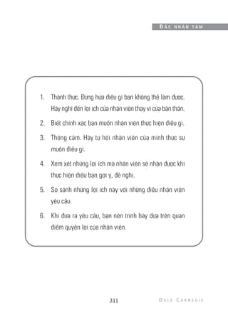 1. Thành thực. Đừng hứa điều gì bạn không thể làm được.
Hãy nghĩ đến lợi ích của nhân viên thay vì của bản thân.
2. Biết chính xác bạn muốn nhân viên thực hiện điều gì.
3. Thông cảm. Hãy tự hỏi nhân viên của mình thực sự
muốn điều gì.
4. Xem xét những lợi ích mà nhân viên sẽ nhận được khi
thực hiện điều bạn gợi ý, đề nghị.
5. So sánh những lợi ích này với những điều nhân viên
yêu cầu.
6. Khi đưa ra yêu cầu, bạn nên trình bày dựa trên quan
điểm quyền lợi của nhân viên.
311
Đ Ắ C N H Â N T Â M
 