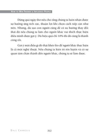Đừng quá ngây thơ nếu cho rằng chúng ta luôn nhận được
sự hưởng ứng tích cực, thuận lợi khi chọn cách tiếp cận như
trên. Nhưng, dù sao con người cũng dễ có xu hướng thay đổi
thái độ nếu chúng ta làm cho người khác vui thích thực hiện
điều mình được gợi ý. Dù hiệu quả chỉ 10% thì đó cũng là thành
công rồi.
Gợi ý một điều gì đó thật khéo léo để người khác thực hiện
là cả một nghệ thuật. Nếu chúng ta kiên trì rèn luyện và có sự
quan tâm chân thành đến người khác, chúng ta sẽ làm được.
312
HOW TO WIN FRIENDS & INFLUENCE PEOPLE
 