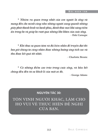 * Nhiệm vụ quan trọng nhất của con người là sống và
mang đến cho mình cũng như những người xung quanh những
giây phút thanh bình và hạnh phúc, đánh thức mọi khả năng tiềm
ẩn trong họ và giúp họ vượt qua những khó khăn của cuộc sống.
- Dale Carnegie
* Khi thực sự quan tâm và đủ kiên nhẫn để truyền đạt thì
bao giờ chúng ta cũng nhận được những hưởng ứng tích cực và
thu được kết quả tốt nhất.
- Charlotte Bronte
* Có những điểm cao trào trong cuộc sống, và hầu hết
chúng đều đến từ sự khích lệ của một ai đó.
- George Adams
NGUYÊN TẮC 30:
313
Đ Ắ C N H Â N T Â M
 