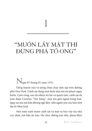 “MUỐN LẤY MẬT THÌ
ĐỪNG PHÁ TỔ ONG”
Ngày 07 tháng 05 năm 1931.
Tiếng huyên náo và tiếng chân chạy rầm rập trên đường
phố New York. Cảnh sát đang rượt đuổi một tên tội phạm nguy
hiểm. Cuối cùng, sau rất nhiều nỗ lực và quyết tâm, cảnh sát đã
tóm được Crowley “Hai Súng”, một tên giết người hàng loạt,
ngay tại nơi mà hắn không ngờ đến: nhà người yêu của hắn trên
đại lộ West End.
Một trăm năm mươi cảnh sát và mật vụ bao vây tòa nhà
cao nhất, nơi hắn ẩn náu. Họ chọc thủng mái nhà, phun khói
31
 