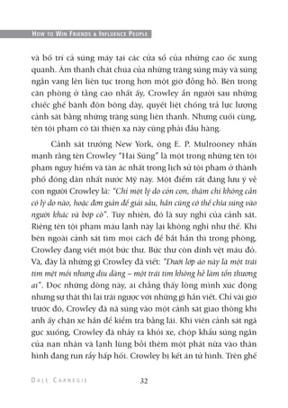 và bố trí cả súng máy tại các cửa sổ của những cao ốc xung
quanh. Âm thanh chát chúa của những tràng súng máy và súng
ngắn vang lên liên tục trong hơn một giờ đồng hồ. Bên trong
căn phòng ở tầng cao nhất ấy, Crowley ẩn người sau những
chiếc ghế bành độn bông dày, quyết liệt chống trả lực lượng
cảnh sát bằng những tràng súng liên thanh. Nhưng cuối cùng,
tên tội phạm có tài thiện xạ này cũng phải đầu hàng.
Cảnh sát trưởng New York, ông E. P. Mulrooney nhấn
mạnh rằng tên Crowley “Hai Súng” là một trong những tên tội
phạm nguy hiểm và tàn ác nhất trong lịch sử tội phạm ở thành
phố đông dân nhất nước Mỹ này. Một điểm rất đáng lưu ý về
con người Crowley là: “Chỉ một lý do cỏn con, thậm chí không cần
có lý do nào, hoặc đơn giản để giải sầu, hắn cũng có thể chĩa súng vào
người khác và bóp cò”. Tuy nhiên, đó là suy nghĩ của cảnh sát.
Riêng tên tội phạm máu lạnh này lại không nghĩ như thế. Khi
bên ngoài cảnh sát tìm mọi cách để bắt hắn thì trong phòng,
Crowley đang viết một bức thư. Bức thư còn dính vệt máu đỏ.
Và, đây là những gì Crowley đã viết: “Dưới lớp áo này là một trái
tim mệt mỏi nhưng dịu dàng – một trái tim không hề làm tổn thương
ai”. Đọc những dòng này, ai chẳng thấy lòng mình xúc động
nhưng sự thật thì lại trái ngược với những gì hắn viết. Chỉ vài giờ
trước đó, Crowley đã nã súng vào một cảnh sát giao thông khi
anh ấy chặn xe hắn để kiểm tra bằng lái. Khi viên cảnh sát ngã
gục xuống, Crowley đã nhảy ra khỏi xe, chộp khẩu súng ngắn
của nạn nhân và lạnh lùng bồi thêm một phát nữa vào thân
hình đang run rẩy hấp hối. Crowley bị kết án tử hình. Trên ghế
32
HOW TO WIN FRIENDS & INFLUENCE PEOPLE
 