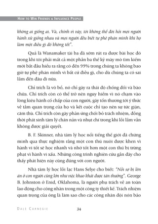 không ai giống ai. Và, chính vì vậy, tôi không thể đòi hỏi mọi người
hành xử giống nhau và mọi người đều biết tự phê phán mình khi họ
làm một điều gì đó không tốt”.
Quả là Wanamaker tài ba đã sớm rút ra được bài học đó
trong khi tôi phải mất cả một phần ba thế kỷ mày mò tìm kiếm
mới bắt đầu hiểu ra rằng có đến 99% trong chúng ta không bao
giờ tự phê phán mình vì bất cứ điều gì, cho dù chúng ta có sai
lầm đến đâu đi nữa.
Chỉ trích là vô bổ, nó chỉ gây ra thái độ chống đối và bào
chữa. Chỉ trích còn có thể trở nên nguy hiểm vì nó chạm vào
lòng kiêu hãnh cố chấp của con người, gây tổn thương tới ý thức
về tầm quan trọng của họ và kết cuộc chỉ tạo nên sự tức giận,
căm thù. Chỉ trích còn gây phản ứng chối bỏ trách nhiệm, đồng
thời phát sinh tâm lý chán nản và nhụt chí trong khi lỗi lầm vẫn
không được giải quyết.
B. F. Skinner, nhà tâm lý học nổi tiếng thế giới đã chứng
minh qua thực nghiệm rằng một con thú nuôi được khen vì
hành vi tốt sẽ học nhanh và nhớ tốt hơn một con thú bị trừng
phạt vì hành vi xấu. Những công trình nghiên cứu gần đây cho
thấy phát hiện này cũng đúng với con người.
Nhà tâm lý học lỗi lạc Hans Selye cho biết: “Nỗi sợ bị lên
án ở con người cũng lớn như việc khao khát được tán thưởng”. George
B. Johnston ở Enid, Oklahoma, là người phụ trách về an toàn
lao động cho công nhân trong một công ty thiết kế. Trách nhiệm
quan trọng của ông là làm sao cho các công nhân đội nón bảo
34
HOW TO WIN FRIENDS & INFLUENCE PEOPLE
 