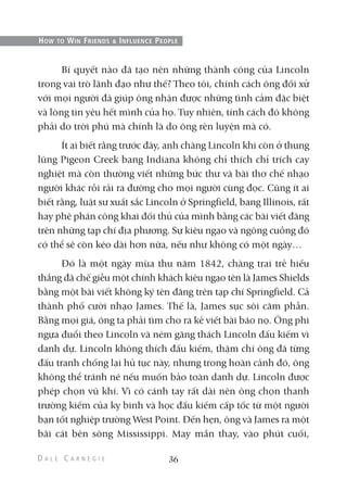 Bí quyết nào đã tạo nên những thành công của Lincoln
trong vai trò lãnh đạo như thế? Theo tôi, chính cách ông đối xử
với mọi người đã giúp ông nhận được những tình cảm đặc biệt
và lòng tin yêu hết mình của họ. Tuy nhiên, tính cách đó không
phải do trời phú mà chính là do ông rèn luyện mà có.
Ít ai biết rằng trước đây, anh chàng Lincoln khi còn ở thung
lũng Pigeon Creek bang Indiana không chỉ thích chỉ trích cay
nghiệt mà còn thường viết những bức thư và bài thơ chế nhạo
người khác rồi rải ra đường cho mọi người cùng đọc. Cũng ít ai
biết rằng, luật sư xuất sắc Lincoln ở Springfield, bang Illinois, rất
hay phê phán công khai đối thủ của mình bằng các bài viết đăng
trên những tạp chí địa phương. Sự kiêu ngạo và ngông cuồng đó
có thể sẽ còn kéo dài hơn nữa, nếu như không có một ngày…
Đó là một ngày mùa thu năm 1842, chàng trai trẻ hiếu
thắng đã chế giễu một chính khách kiêu ngạo tên là James Shields
bằng một bài viết không ký tên đăng trên tạp chí Springfield. Cả
thành phố cười nhạo James. Thế là, James sục sôi căm phẫn.
Bằng mọi giá, ông ta phải tìm cho ra kẻ viết bài báo nọ. Ông phi
ngựa đuổi theo Lincoln và ném găng thách Lincoln đấu kiếm vì
danh dự. Lincoln không thích đấu kiếm, thậm chí ông đã từng
đấu tranh chống lại hủ tục này, nhưng trong hoàn cảnh đó, ông
không thể tránh né nếu muốn bảo toàn danh dự. Lincoln được
phép chọn vũ khí. Vì có cánh tay rất dài nên ông chọn thanh
trường kiếm của kỵ binh và học đấu kiếm cấp tốc từ một người
bạn tốt nghiệp trường West Point. Đến hẹn, ông và James ra một
bãi cát bên sông Mississippi. May mắn thay, vào phút cuối,
36
HOW TO WIN FRIENDS & INFLUENCE PEOPLE
 