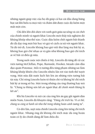 những người giúp việc của họ đã giúp cả hai cái đầu đang hừng
hực sát khí hiểu ra mọi việc và chấm dứt được cuộc đọ kiếm một
mất một còn.
Chỉ đến khi đối diện với ranh giới giữa sự sống và cái chết
của chính mình và người khác Lincoln mới thấy trải nghiệm đó
khủng khiếp như thế nào. Cuộc đấu kiếm chết người bất thành
đó đã dạy ông một bài học vô giá về cách cư xử với người khác.
Từ đó trở đi, Lincoln không bao giờ viết thư lăng mạ bất kỳ ai,
không bao giờ chế nhạo ai và gần như không bao giờ chỉ trích
ai về bất cứ điều gì nữa.
Trong suốt cuộc nội chiến ở Mỹ, Lincoln đã từng đề cử các
viên tướng McClellan, Pope, Burnside, Hooker, Meade cầm đầu
đạo quân Potomac. Mỗi vị tướng đều từng phạm những sai lầm
khủng khiếp khiến cho Lincoln nhiều lần rơi vào tình thế tuyệt
vọng. Một nửa đất nước kịch liệt lên án những viên tướng bất
tài này. Chỉ riêng Lincoln luôn tỏ thiện chí và không hề chỉ trích
bất kỳ ai trong số họ. Một trong những câu ông thường hay nói
là: “Chúng ta không nên kết án người khác để chính mình không bị
kết án”.
Khi bà Lincoln và nội các của ông lên án gay gắt người dân
miền Nam, Lincoln đã khuyên rằng: “Đừng chỉ trích họ. Vì có thể,
chúng ta cũng sẽ hành xử như thế trong những hoàn cảnh tương tự”.
Có đôi lần, suýt nữa chính Lincoln cũng lên tiếng chỉ trích
người khác. Nhưng ông đã không chỉ trích mặc dù ông hoàn
toàn có lý do chính đáng để làm điều đó.
37
Đ Ắ C N H Â N T Â M
 