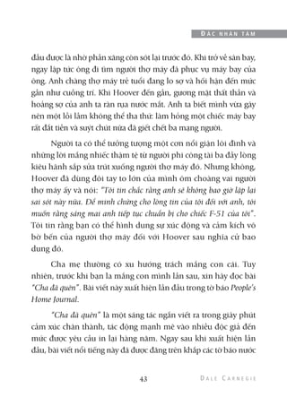 đầu được là nhờ phần xăng còn sót lại trước đó. Khi trở về sân bay,
ngay lập tức ông đi tìm người thợ máy đã phục vụ máy bay của
ông. Anh chàng thợ máy trẻ tuổi đang lo sợ và hối hận đến mức
gần như cuồng trí. Khi Hoover đến gần, gương mặt thất thần và
hoảng sợ của anh ta ràn rụa nước mắt. Anh ta biết mình vừa gây
nên một lỗi lầm không thể tha thứ: làm hỏng một chiếc máy bay
rất đắt tiền và suýt chút nữa đã giết chết ba mạng người.
Người ta có thể tưởng tượng một cơn nổi giận lôi đình và
những lời mắng nhiếc thậm tệ từ người phi công tài ba đầy lòng
kiêu hãnh sắp sửa trút xuống người thợ máy đó. Nhưng không,
Hoover đã dùng đôi tay to lớn của mình ôm choàng vai người
thợ máy ấy và nói: “Tôi tin chắc rằng anh sẽ không bao giờ lặp lại
sai sót này nữa. Để minh chứng cho lòng tin của tôi đối với anh, tôi
muốn rằng sáng mai anh tiếp tục chuẩn bị cho chiếc F-51 của tôi”.
Tôi tin rằng bạn có thể hình dung sự xúc động và cảm kích vô
bờ bến của người thợ máy đối với Hoover sau nghĩa cử bao
dung đó.
Cha mẹ thường có xu hướng trách mắng con cái. Tuy
nhiên, trước khi bạn la mắng con mình lần sau, xin hãy đọc bài
“Cha đã quên”. Bài viết này xuất hiện lần đầu trong tờ báo People’s
Home Journal.
“Cha đã quên” là một sáng tác ngắn viết ra trong giây phút
cảm xúc chân thành, tác động mạnh mẽ vào nhiều độc giả đến
mức được yêu cầu in lại hàng năm. Ngay sau khi xuất hiện lần
đầu, bài viết nổi tiếng này đã được đăng trên khắp các tờ báo nước
43
Đ Ắ C N H Â N T Â M
 