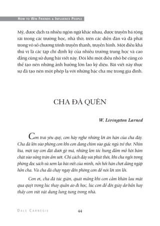 Mỹ, được dịch ra nhiều ngôn ngữ khác nhau, được truyền bá rộng
rãi trong các trường học, nhà thờ, trên các diễn đàn và đã phát
trong vô số chương trình truyền thanh, truyền hình. Một điều khá
thú vị là các tạp chí định kỳ của nhiều trường trung học và cao
đẳng cũng sử dụng bài viết này. Đôi khi một điều nhỏ bé cũng có
thể tạo nên những ảnh hưởng lớn lao kỳ diệu. Bài viết này thực
sự đã tạo nên một phép lạ với những bậc cha mẹ trong gia đình.
CHA ĐÃ QUÊN
W. Livingston Larned
Con trai yêu quý, con hãy nghe những lời ân hận của cha đây.
Cha đã lẻn vào phòng con khi con đang chìm vào giấc ngủ trẻ thơ. Nhìn
kìa, một tay con đặt dưới gò má, những lọn tóc hung đẫm mồ hôi bám
chặt vào vầng trán ẩm ướt. Chỉ cách đây vài phút thôi, khi cha ngồi trong
phòng đọc sách và xem lại bài viết của mình, nỗi hối hận chợt dâng ngập
hồn cha. Và cha đã chạy ngay đến phòng con để nói lời xin lỗi.
Con ơi, cha đã tức giận, quát mắng khi con cầm khăn lau mặt
qua quýt trong lúc thay quần áo đi học, lúc con để đôi giày dơ bẩn hay
thấy con vứt vật dụng lung tung trong nhà.
44
HOW TO WIN FRIENDS & INFLUENCE PEOPLE
 