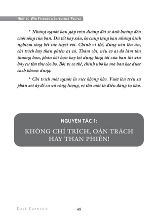 * Những người bạn gặp trên đường đời sẽ ảnh hưởng đến
cuộc sống của bạn. Dù tốt hay xấu, họ cũng tặng bạn những kinh
nghiệm sống hết sức tuyệt vời. Chính vì thế, đừng nên lên án,
chỉ trích hay than phiền ai cả. Thậm chí, nếu có ai đó làm tổn
thương bạn, phản bội bạn hay lợi dụng lòng tốt của bạn thì xin
hãy cứ tha thứ cho họ. Bởi vì có thể, chính nhờ họ mà bạn học được
cách khoan dung.
* Chỉ trích một người là việc không khó. Vượt lên trên sự
phán xét ấy để cư xử rộng lượng, vị tha mới là điều đáng tự hào.
NGUYÊN TẮC 1:
48
HOW TO WIN FRIENDS & INFLUENCE PEOPLE
 