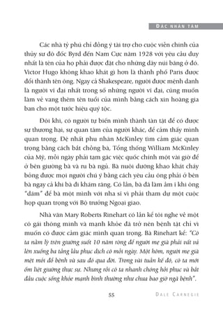 Các nhà tỷ phú chỉ đồng ý tài trợ cho cuộc viễn chinh của
thủy sư đô đốc Byrd đến Nam Cực năm 1928 với yêu cầu duy
nhất là tên của họ phải được đặt cho những dãy núi băng ở đó.
Victor Hugo không khao khát gì hơn là thành phố Paris được
đổi thành tên ông. Ngay cả Shakespeare, người được mệnh danh
là người vĩ đại nhất trong số những người vĩ đại, cũng muốn
làm vẻ vang thêm tên tuổi của mình bằng cách xin hoàng gia
ban cho một tước hiệu quý tộc.
Đôi khi, có người tự biến mình thành tàn tật để có được
sự thương hại, sự quan tâm của người khác, để cảm thấy mình
quan trọng. Đệ nhất phu nhân McKinley tìm cảm giác quan
trọng bằng cách bắt chồng bà, Tổng thống William McKinley
của Mỹ, mỗi ngày phải tạm gác việc quốc chính một vài giờ để
ở bên giường bà và ru bà ngủ. Bà nuôi dưỡng khao khát cháy
bỏng được mọi người chú ý bằng cách yêu cầu ông phải ở bên
bà ngay cả khi bà đi khám răng. Có lần, bà đã làm ầm ĩ khi ông
“dám” để bà một mình với nha sĩ vì phải tham dự một cuộc
họp quan trọng với Bộ trưởng Ngoại giao.
Nhà văn Mary Roberts Rinehart có lần kể tôi nghe về một
cô gái thông minh và mạnh khỏe đã trở nên bệnh tật chỉ vì
muốn có được cảm giác mình quan trọng. Bà Rinehart kể: “Cô
ta nằm lỳ trên giường suốt 10 năm ròng để người mẹ già phải vất vả
lên xuống ba tầng lầu phục dịch cô mỗi ngày. Một hôm, người mẹ già
mệt mỏi đổ bệnh và sau đó qua đời. Trong vài tuần kế đó, cô ta mới
ốm liệt giường thực sự. Nhưng rồi cô ta nhanh chóng hồi phục và bắt
đầu cuộc sống khỏe mạnh bình thường như chưa bao giờ ngã bệnh”.
55
Đ Ắ C N H Â N T Â M
 