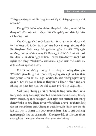 “Đừng sợ những kẻ thù tấn công anh mà hãy sợ những người bạn nịnh
hót anh”.
Đúng! Tôi hoàn toàn không khuyến khích sự xu nịnh! Tôi
đang nói đến một cách sống mới. Cho phép tôi nhắc lại: Một
cách sống mới.
Vua George V có một loạt sáu câu châm ngôn được viết
trên những bức tường trong phòng học của ông tại cung điện
Buckingham. Một trong những châm ngôn này viết: “Hãy ngăn
tôi đừng trao và nhận những lời khen ngợi rẻ tiền”. Mọi lời nịnh
hót đều là lời khen ngợi rẻ tiền. Tôi rất tâm đắc với một định
nghĩa cho rằng: “Nịnh hót là nói với một người khác chính điều mà
anh ta thích nghĩ về mình”.
Khi đầu óc không vướng bận, chúng ta thường dành gần
95% thời gian để nghĩ về mình. Hãy ngừng việc nghĩ về bản thân
trong chốc lát và bắt đầu nghĩ về điều tốt của những người xung
quanh. Khi ấy, tôi và bạn sẽ thấy mình không cần dùng đến
những lời nịnh hót nữa. Đó chỉ là một thứ rẻ tiền và giả dối.
Một trong những giá trị bị chúng ta lãng quên nhiều nhất
trong cuộc sống hàng ngày chính là sự cảm kích, trân trọng. Chẳng
biết vì sao chúng ta cứ hay quên khen ngợi con cái mình khi chúng
đem về nhà tờ giấy khen hay quyển sổ liên lạc ghi thành tích học
tập tốt trong tháng qua. Chúng ta quên khuyến khích con cái khi
lần đầu tiên tự chúng làm được một cái bánh hay tự giác dọn dẹp
gọn gàng góc học tập của mình… Không có điều gì làm con trẻ vui
sướng hơn là sự quan tâm và khen ngợi của bố mẹ.
63
Đ Ắ C N H Â N T Â M
 