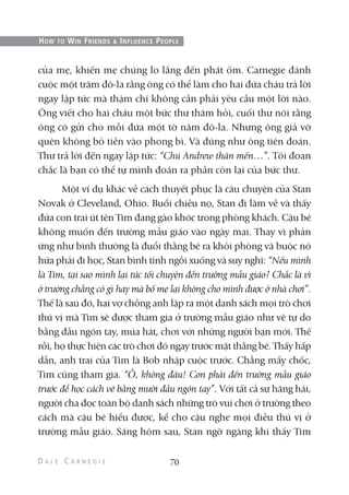 của mẹ, khiến mẹ chúng lo lắng đến phát ốm. Carnegie đánh
cuộc một trăm đô-la rằng ông có thể làm cho hai đứa cháu trả lời
ngay lập tức mà thậm chí không cần phải yêu cầu một lời nào.
Ông viết cho hai cháu một bức thư thăm hỏi, cuối thư nói rằng
ông có gửi cho mỗi đứa một tờ năm đô-la. Nhưng ông giả vờ
quên không bỏ tiền vào phong bì. Và đúng như ông tiên đoán.
Thư trả lời đến ngay lập tức: “Chú Andrew thân mến…”. Tôi đoan
chắc là bạn có thể tự mình đoán ra phần còn lại của bức thư.
Một ví dụ khác về cách thuyết phục là câu chuyện của Stan
Novak ở Cleveland, Ohio. Buổi chiều nọ, Stan đi làm về và thấy
đứa con trai út tên Tim đang gào khóc trong phòng khách. Cậu bé
không muốn đến trường mẫu giáo vào ngày mai. Thay vì phản
ứng như bình thường là đuổi thằng bé ra khỏi phòng và buộc nó
hứa phải đi học, Stan bình tĩnh ngồi xuống và suy nghĩ: “Nếu mình
là Tim, tại sao mình lại tức tối chuyện đến trường mẫu giáo? Chắc là vì
ở trường chẳng có gì hay mà bố mẹ lại không cho mình được ở nhà chơi”.
Thế là sau đó, hai vợ chồng anh lập ra một danh sách mọi trò chơi
thú vị mà Tim sẽ được tham gia ở trường mẫu giáo như vẽ tự do
bằng đầu ngón tay, múa hát, chơi với những người bạn mới. Thế
rồi, họ thực hiện các trò chơi đó ngay trước mặt thằng bé. Thấy hấp
dẫn, anh trai của Tim là Bob nhập cuộc trước. Chẳng mấy chốc,
Tim cũng tham gia. “Ồ, không đâu! Con phải đến trường mẫu giáo
trước để học cách vẽ bằng mười đầu ngón tay”. Với tất cả sự hăng hái,
người cha đọc toàn bộ danh sách những trò vui chơi ở trường theo
cách mà cậu bé hiểu được, kể cho cậu nghe mọi điều thú vị ở
trường mẫu giáo. Sáng hôm sau, Stan ngỡ ngàng khi thấy Tim
70
HOW TO WIN FRIENDS & INFLUENCE PEOPLE
 