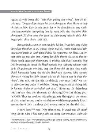 ngoặc và viết dòng chữ “nếu khán phòng còn trống”. Sau đó tôi
tiếp tục: “Ông sẽ được thuận lợi là có phòng cho thuê khiêu vũ hay
tổ chức sự kiện. Đây là một thuận lợi to lớn đem đến cho ông nhiều
tiền hơn so với cho thuê phòng làm hội nghị. Nếu như tôi chiếm khán
phòng suốt 20 đêm trong thời gian cao điểm trong mùa thì chắc chắn
ông sẽ phải chịu nhiều thiệt thòi.
Bên cạnh đó, cũng có một vài điều bất lợi. Trước hết, ông chẳng
tăng được thu nhập từ tôi, trái lại còn bị mất đi, vì nếu phải trả số tiền
thuê cao như vậy tôi đành phải tổ chức hội nghị ở một nơi khác. Lại còn
một thiệt hại nữa cho ông. Những bài diễn thuyết của tôi sẽ thu hút
nhiều người thuộc giới thượng lưu và trí thức đến khách sạn này. Đây
sẽ là lời quảng cáo rất tốt cho khách sạn của ông. Nếu ông trả năm ngàn
đô-la để quảng cáo trên báo, ông vẫn không thể thu hút được nhiều
khách hàng chất lượng như thế đến khách sạn của ông. Như vậy nếu
không có những bài diễn thuyết của tôi thì khách sạn bị thiệt thòi
nhiều”. Vừa nói, tôi vừa viết hai điều ấy dưới mục “Mất” và trao
tờ giấy cho ông quản lý, rồi bảo: “Mong ông suy xét kỹ những điều
lợi hại này rồi cho tôi quyết định cuối cùng”. Hôm sau, tôi nhận được
bức thư báo rằng tiền thuê của tôi chỉ tăng 50% chứ không phải
là 300%. Thực sự, có được việc giảm giá này không phải do tôi nói
về điều mình mong muốn mà chỉ nói về điều ông quản lý khách
sạn muốn và cách đạt được điều mong muốn đó như thế nào.
Henry Ford(10)
nói: “Nếu như có một bí quyết nào để thành
công, thì nó nằm ở khả năng hiểu và thông cảm với quan điểm của
72
HOW TO WIN FRIENDS & INFLUENCE PEOPLE
(10) Henry Ford (1863 - 1947): Nhà sáng lập hãng ô tô Ford của Mỹ, người phát minh và
áp dụng phương pháp dây chuyền sản xuất.
 