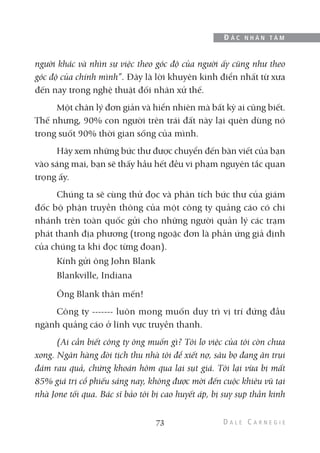 người khác và nhìn sự việc theo góc độ của người ấy cũng như theo
góc độ của chính mình”. Đây là lời khuyên kinh điển nhất từ xưa
đến nay trong nghệ thuật đối nhân xử thế.
Một chân lý đơn giản và hiển nhiên mà bất kỳ ai cũng biết.
Thế nhưng, 90% con người trên trái đất này lại quên dùng nó
trong suốt 90% thời gian sống của mình.
Hãy xem những bức thư được chuyển đến bàn viết của bạn
vào sáng mai, bạn sẽ thấy hầu hết đều vi phạm nguyên tắc quan
trọng ấy.
Chúng ta sẽ cùng thử đọc và phân tích bức thư của giám
đốc bộ phận truyền thông của một công ty quảng cáo có chi
nhánh trên toàn quốc gửi cho những người quản lý các trạm
phát thanh địa phương (trong ngoặc đơn là phản ứng giả định
của chúng ta khi đọc từng đoạn).
Kính gửi ông John Blank
Blankville, Indiana
Ông Blank thân mến!
Công ty ------- luôn mong muốn duy trì vị trí đứng đầu
ngành quảng cáo ở lĩnh vực truyền thanh.
(Ai cần biết công ty ông muốn gì? Tôi lo việc của tôi còn chưa
xong. Ngân hàng đòi tịch thu nhà tôi để xiết nợ, sâu bọ đang ăn trụi
đám rau quả, chứng khoán hôm qua lại sụt giá. Tôi lại vừa bị mất
85% giá trị cổ phiếu sáng nay, không được mời đến cuộc khiêu vũ tại
nhà Jone tối qua. Bác sĩ bảo tôi bị cao huyết áp, bị suy sụp thần kinh
73
Đ Ắ C N H Â N T Â M
 