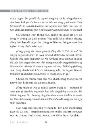 và tóc có gàu. Đã quá đủ rồi, vậy mà sáng nay còn bị thằng nhóc nào
đó ở New York gởi thư ba hoa về cái điều mà công ty nó muốn. Thật
bực mình! Chỉ cần hắn hiểu bức thư này làm mất thiện cảm như thế
nào, chắc hắn phải rút khỏi ngành quảng cáo mà về chăn vịt cho rồi!)
Các chương trình thông báo, quảng cáo quốc gia đều do
công ty chúng tôi đảm nhiệm. Việc triển khai nhanh chóng,
đúng thời hạn đã giúp cho chúng tôi liên tục đứng ở vị trí đầu
ngành trong nhiều năm qua.
(Công ty ông lớn mạnh, giàu có, đứng đầu à? Thế thì sao? Dù
công ty ông có lớn như Tập đoàn General Motors hay General Electric
hoặc Bộ tổng tham mưu quân đội Mỹ hay bằng tất cả cộng lại thì cũng
thế thôi. Nếu ông có được một chút thông minh hẳn ông phải hiểu rằng
tôi quan tâm đến việc tôi quan trọng như thế nào, chứ không phải ông
quan trọng như thế nào. Chuyện thành công to lớn của ông chỉ làm cho
tôi bực bội vì cảm thấy mình bé nhỏ và chẳng có giá trị gì.)
Chúng tôi muốn cung cấp cho khách hàng thông tin chi
tiết về tình hình của các đài phát thanh.
(Ông muốn ư! Ông có phải là con bò không hả? Tôi không hề
quan tâm gì đến điều ông muốn hay điều tổng thống Mỹ muốn. Để
tôi bảo ông một lần cho xong rằng tôi chỉ quan tâm tới điều tôi muốn
mà thôi, thế mà ông chưa hề nói một lời về điều đó trong bức thư ngu
xuẩn của ông.)
Hãy cung cấp cho công ty chúng tôi lịch phát thanh hàng
tuần của đài ông – càng chi tiết càng tiện lợi cho việc lựa chọn, sắp
xếp các chương trình quảng cáo vào thời điểm thuận lợi nhất.
74
HOW TO WIN FRIENDS & INFLUENCE PEOPLE
 