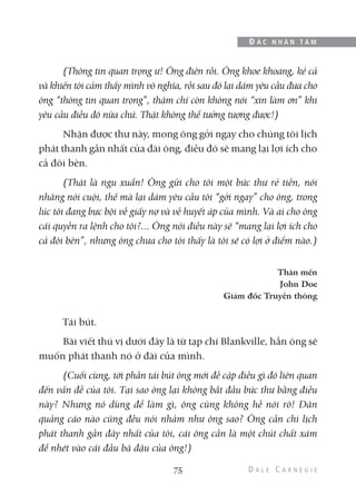 (Thông tin quan trọng ư! Ông điên rồi. Ông khoe khoang, kẻ cả
và khiến tôi cảm thấy mình vô nghĩa, rồi sau đó lại dám yêu cầu đưa cho
ông “thông tin quan trọng”, thậm chí còn không nói “xin làm ơn” khi
yêu cầu điều đó nữa chứ. Thật không thể tưởng tượng được!)
Nhận được thư này, mong ông gởi ngay cho chúng tôi lịch
phát thanh gần nhất của đài ông, điều đó sẽ mang lại lợi ích cho
cả đôi bên.
(Thật là ngu xuẩn! Ông gửi cho tôi một bức thư rẻ tiền, nói
nhăng nói cuội, thế mà lại dám yêu cầu tôi “gởi ngay” cho ông, trong
lúc tôi đang bực bội về giấy nợ và về huyết áp của mình. Và ai cho ông
cái quyền ra lệnh cho tôi?... Ông nói điều này sẽ “mang lại lợi ích cho
cả đôi bên”, nhưng ông chưa cho tôi thấy là tôi sẽ có lợi ở điểm nào.)
Thân mến
John Doe
Giám đốc Truyền thông
Tái bút.
Bài viết thú vị dưới đây là từ tạp chí Blankville, hẳn ông sẽ
muốn phát thanh nó ở đài của mình.
(Cuối cùng, tới phần tái bút ông mới đề cập điều gì đó liên quan
đến vấn đề của tôi. Tại sao ông lại không bắt đầu bức thư bằng điều
này? Nhưng nó dùng để làm gì, ông cũng không hề nói rõ! Dân
quảng cáo nào cũng đều nói nhảm như ông sao? Ông cần chi lịch
phát thanh gần đây nhất của tôi, cái ông cần là một chút chất xám
để nhét vào cái đầu bã đậu của ông!)
75
Đ Ắ C N H Â N T Â M
 