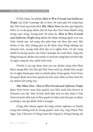 Ở Việt Nam, tác phẩm How to Win Friends and Influence
People của Dale Carnegie đã có hơn 50 năm gắn bó cùng bạn
đọc Việt Nam qua bản dịch Đắc Nhân Tâm của học giả Nguyễn
Hiến Lê và đã giúp nhiều thế hệ bạn đọc Việt Nam thành công
trong cuộc sống. Trong suốt 50 năm ấy, How to Win Friends
and Influence People từng nhiều lần được những người con của
Dale chỉnh sửa, bổ sung cho phù hợp với thời đại mới. Rất
nhiều ví dụ, dẫn chứng quá cũ đã được thay bằng những câu
chuyện mới, mang tính thời đại và ý nghĩa hơn. Và đó cũng
chính là mong muốn của Dale Carnegie lúc sinh thời. Ông vẫn
hằng mong tác phẩm của mình có một sức sống hợp với thời đại
và ngày càng lan tỏa, phát triển mãi.
Chính vì sự cập nhật mới của tác phẩm cũng như khát
khao mang đến cho độc giả Việt Nam một tác phẩm thật sự giá
trị về nghệ thuật giao tiếp và chinh phục lòng người, First News
đã quyết định mua bản quyền ấn bản mới nhất và biên dịch lại
tác phẩm nổi tiếng này.
Đắc Nhân Tâm - How to Win Friends and Influence People
được First News mua bản quyền của Nhà xuất bản Simon &
Schuster của Mỹ. Đây là bản dịch đầu tiên và duy nhất ở Việt
Nam từ trước đến nay có bản quyền từ nhà xuất bản gốc và được
sự đồng ý của gia đình Dale Carnegie.
Cũng như nhiều người đã từng chiêm nghiệm và thành
công nhờ những triết lý trong quyển sách này, ông Phạm Phú
Ngọc Trai, Chủ tịch và Tổng Giám đốc PepsiCo, Đông Dương, đã
6
HOW TO WIN FRIENDS & INFLUENCE PEOPLE
 