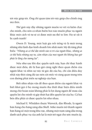 tới việc giúp tôi. Ông chỉ quan tâm tới việc giúp cho chính ông
mà thôi.
Thế giới này đầy những người muốn vơ vét và kiếm chác
cho mình, cho nên cá nhân hiếm hoi nào muốn phục vụ người
khác một cách vô tư sẽ có được một ưu thế to lớn: Họ sẽ rất ít
bị cạnh tranh!
Owen D. Young, một luật gia nổi tiếng và là một trong
những nhà lãnh đạo kinh doanh lớn nhất nước Mỹ đã từng phát
biểu: “Những ai có thể đặt mình vào vị trí của người khác, những ai
có thể hiểu những suy tư, cảm nhận của mọi người thì không bao giờ
phải lo lắng cho tương lai”.
Nếu như sau khi đọc quyển sách này, bạn chỉ thực hành
được một điều, đó là bao giờ cũng nghĩ theo quan điểm của
người khác và nhìn sự việc từ góc độ của họ, chỉ cần điều duy
nhất này thôi cũng đủ tạo nên cột mốc vô cùng quan trọng trên
con đường phát triển sự nghiệp của bạn.
Biết nhìn nhận vấn đề theo quan điểm của người khác và
biết khơi gợi ở họ mong muốn tha thiết thực hiện điều mình
mong chờ hoàn toàn không phải là lợi dụng người để mưu cầu
quyền lợi cho mình và gây thiệt hại đến quyền lợi của họ. Cả hai
bên đều phải có được quyền lợi như nhau.
Michael E. Whidden thuộc Warwick, đảo Rhode, là người
bán hàng cho hãng xăng dầu Shell. Mike muốn trở thành người
bán hàng số một trong khu vực, nhưng một trạm xăng dầu trong
danh sách phục vụ của anh lại là một trở ngại cho ước muốn ấy.
81
Đ Ắ C N H Â N T Â M
 