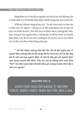 Sáng hôm ấy cô bé đã tự nguyện ăn hai tô mì mà không cần
ai nhắc nhở. Cô bé đã thể hiện được mình trong việc tự tay nấu mì.
William Winter từng nhận xét: “Tự thể hiện mình là nhu cầu
cơ bản của con người”. Chúng ta có thể ứng dụng yếu tố tâm lý
này vào kinh doanh. Mỗi khi bạn có được một ý tưởng đặc biệt,
bạn nên gợi cho người khác ý tưởng đó và để họ biến nó thành
hiện thực. Lúc đó họ sẽ xem ý tưởng ấy là của họ, họ sẽ yêu thích
nó và dốc sức thực hiện bằng mọi giá.
* Dễ khi nhận nhưng khó khi cho. Dễ là khi nghĩ xấu về
người khác nhưng khó là khi tặng cho họ niềm tin. Dễ là khi dập
tắt đi ước mơ của người khác và khó là khi gợi cho người khác
một mong muốn tha thiết. Vậy tại sao ta không làm một điều
“khó” mà hiệu quả thật tốt như khơi gợi mong muốn thiết tha ở
một con người?
NGUYÊN TẮC 3:
86
HOW TO WIN FRIENDS & INFLUENCE PEOPLE
 