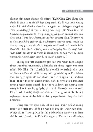 chia sẻ cảm nhận sâu sắc của mình: “Đắc Nhân Tâm không đơn
thuần là cách cư xử chỉ để được lòng người. Đó là một trong những
nhận thức hình thành nhân cách con người theo những chuẩn giá trị
được đa số đồng ý và chia sẻ. Trong cuộc sống, Đắc Nhân Tâm thể
hiện qua sự quan tâm, tôn trọng những người quanh ta và xã hội mình
đang sống. Trong kinh doanh, nó thể hiện sự công bằng (fairness) và
tư duy cùng thắng (win-win). Trách nhiệm với cộng đồng, với xã hội
qua sự đóng góp của bản thân từng con người và doanh nghiệp, hiểu
theo “đắc nhân tâm”, sẽ không còn là sự “cố gắng làm hài lòng” hoặc
“ban phát” mà chính là thước đo nhân cách, là bổn phận và trách
nhiệm của những người quản lý và doanh nghiệp đó”.
Không còn nữa khái niệm giới hạn Đắc Nhân Tâm là nghệ
thuật thu phục lòng người, là làm cho tất cả mọi người yêu mến
mình. Đắc Nhân Tâm của thời đại mới đòi hỏi sự hiện diện của
cái Tâm, cái Tầm và cái Tài trong mỗi người chúng ta. Đắc Nhân
Tâm trong ý nghĩa đó cần được thụ đắc bằng sự hiểu rõ bản
thân, thành thật với chính mình, hiểu biết và quan tâm đến
những người xung quanh để nhìn ra và khơi gợi những tiềm
năng ẩn khuất nơi họ, giúp họ phát triển lên một tầm cao mới.
Đây chính là nghệ thuật cao nhất về con người và chính là ý
nghĩa sâu sắc nhất đúc kết từ những nguyên tắc vàng của Dale
Carnegie.
Đồng cảm với mục đích tốt đẹp của First News và mong
muốn góp phần phát triển nét văn hóa ứng xử “Đắc Nhân Tâm”
ở Việt Nam, Trường Doanh nhân Đắc Nhân Tâm© - đại diện
chính thức của tổ chức Dale Carnegie tại Việt Nam – đã đồng
7
Đ Ắ C N H Â N T Â M
 
