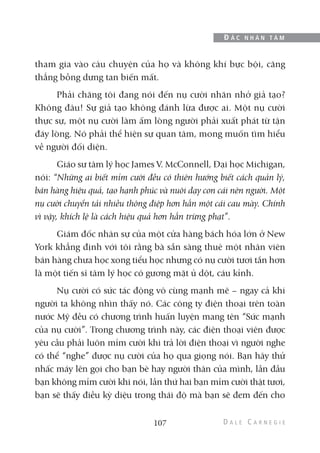 tham gia vào câu chuyện của họ và không khí bực bội, căng
thẳng bỗng dưng tan biến mất.
Phải chăng tôi đang nói đến nụ cười nhăn nhở giả tạo?
Không đâu! Sự giả tạo không đánh lừa được ai. Một nụ cười
thực sự, một nụ cười làm ấm lòng người phải xuất phát từ tận
đáy lòng. Nó phải thể hiện sự quan tâm, mong muốn tìm hiểu
về người đối diện.
Giáo sư tâm lý học James V. McConnell, Đại học Michigan,
nói: “Những ai biết mỉm cười đều có thiên hướng biết cách quản lý,
bán hàng hiệu quả, tạo hạnh phúc và nuôi dạy con cái nên người. Một
nụ cười chuyển tải nhiều thông điệp hơn hẳn một cái cau mày. Chính
vì vậy, khích lệ là cách hiệu quả hơn hẳn trừng phạt”.
Giám đốc nhân sự của một cửa hàng bách hóa lớn ở New
York khẳng định với tôi rằng bà sẵn sàng thuê một nhân viên
bán hàng chưa học xong tiểu học nhưng có nụ cười tươi tắn hơn
là một tiến sĩ tâm lý học có gương mặt ủ dột, cáu kỉnh.
Nụ cười có sức tác động vô cùng mạnh mẽ – ngay cả khi
người ta không nhìn thấy nó. Các công ty điện thoại trên toàn
nước Mỹ đều có chương trình huấn luyện mang tên “Sức mạnh
của nụ cười”. Trong chương trình này, các điện thoại viên được
yêu cầu phải luôn mỉm cười khi trả lời điện thoại vì người nghe
có thể “nghe” được nụ cười của họ qua giọng nói. Bạn hãy thử
nhấc máy lên gọi cho bạn bè hay người thân của mình, lần đầu
bạn không mỉm cười khi nói, lần thứ hai bạn mỉm cười thật tươi,
bạn sẽ thấy điều kỳ diệu trong thái độ mà bạn sẽ đem đến cho
107
Đ Ắ C N H Â N T Â M
 