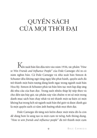 QUYỂN SÁCH
CỦA MỌI THỜI ĐẠI
Khi xuất bản lần đầu tiên vào năm 1936, tác phẩm “How
to Win Friends and Influence People” của Dale Carnegie chỉ in có
năm nghìn bản. Cả Dale Carnegie và nhà xuất bản Simon &
Schuster đều không ngờ rằng ngay khi phát hành, quyển sách đã
trở thành một hiện tượng đáng kinh ngạc trong ngành xuất bản
Hoa Kỳ. Simon & Schuster phải tái bản liên tục mới kịp đáp ứng
đủ nhu cầu của bạn đọc. Trong suốt nhiều thập kỷ tiếp theo và
cho đến tận bây giờ, tác phẩm này vẫn chiếm vị trí số một trong
danh mục sách bán chạy nhất và trở thành một sự kiện có một
không hai trong lịch sử ngành xuất bản thế giới và được đánh giá
là một quyển sách có tầm ảnh hưởng nhất mọi thời đại.
Dale Carnegie đã từng nói kiếm được một triệu đô-la còn
dễ dàng hơn là sáng tạo ra một cụm từ tiếng Anh thông dụng.
“How to win friends and influence people” đã trở thành một cụm
9
 