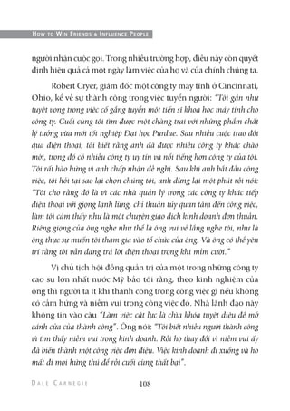 người nhận cuộc gọi. Trong nhiều trường hợp, điều này còn quyết
định hiệu quả cả một ngày làm việc của họ và của chính chúng ta.
Robert Cryer, giám đốc một công ty máy tính ở Cincinnati,
Ohio, kể về sự thành công trong việc tuyển người: “Tôi gần như
tuyệt vọng trong việc cố gắng tuyển một tiến sĩ khoa học máy tính cho
công ty. Cuối cùng tôi tìm được một chàng trai với những phẩm chất
lý tưởng vừa mới tốt nghiệp Đại học Purdue. Sau nhiều cuộc trao đổi
qua điện thoại, tôi biết rằng anh đã được nhiều công ty khác chào
mời, trong đó có nhiều công ty uy tín và nổi tiếng hơn công ty của tôi.
Tôi rất hào hứng vì anh chấp nhận đề nghị. Sau khi anh bắt đầu công
việc, tôi hỏi tại sao lại chọn chúng tôi, anh dừng lại một phút rồi nói:
“Tôi cho rằng đó là vì các nhà quản lý trong các công ty khác tiếp
điện thoại với giọng lạnh lùng, chỉ thuần túy quan tâm đến công việc,
làm tôi cảm thấy như là một chuyện giao dịch kinh doanh đơn thuần.
Riêng giọng của ông nghe như thể là ông vui vẻ lắng nghe tôi, như là
ông thực sự muốn tôi tham gia vào tổ chức của ông. Và ông có thể yên
trí rằng tôi vẫn đang trả lời điện thoại trong khi mỉm cười.”
Vị chủ tịch hội đồng quản trị của một trong những công ty
cao su lớn nhất nước Mỹ bảo tôi rằng, theo kinh nghiệm của
ông thì người ta ít khi thành công trong công việc gì nếu không
có cảm hứng và niềm vui trong công việc đó. Nhà lãnh đạo này
không tin vào câu “Làm việc cật lực là chìa khóa tuyệt diệu để mở
cánh cửa của thành công”. Ông nói: “Tôi biết nhiều người thành công
vì tìm thấy niềm vui trong kinh doanh. Rồi họ thay đổi vì niềm vui ấy
đã biến thành một công việc đơn điệu. Việc kinh doanh đi xuống và họ
mất đi mọi hứng thú để rồi cuối cùng thất bại”.
108
HOW TO WIN FRIENDS & INFLUENCE PEOPLE
 
