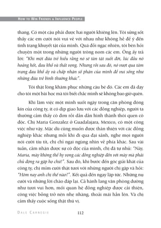 thang. Có một cậu phải được hai người khiêng lên. Tôi sửng sốt
thấy các em cười nói vui vẻ với nhau như không hề để ý đến
tình trạng khuyết tật của mình. Quá đỗi ngạc nhiên, tôi bèn hỏi
chuyện một trong những người trông nom các em. Ông ấy trả
lời: “Khi một đứa trẻ hiểu rằng nó sẽ tàn tật suốt đời, lúc đầu nó
hoảng hốt, đau khổ và thất vọng. Nhưng rồi sau đó, nó vượt qua tâm
trạng đau khổ ấy và chấp nhận số phận của mình để vui sống như
những đứa trẻ bình thường khác”.
Tôi thật lòng khâm phục những cậu bé đó. Các em đã dạy
cho tôi một bài học mà tôi biết chắc mình sẽ không bao giờ quên.
Khi làm việc một mình suốt ngày trong căn phòng đóng
kín của công ty, ít có dịp giao lưu với các đồng nghiệp, người ta
thường cảm thấy cô đơn rồi dần dần hình thành thói quen cô
độc. Chị Maria Gonzalez ở Guadalajara, Mexico, có một công
việc như vậy. Mặc dù cũng muốn được thân thiện với các đồng
nghiệp khác nhưng mỗi khi đi qua đại sảnh, nghe mọi người
nói cười tíu tít, chị chỉ ngại ngùng nhìn về phía khác. Sau vài
tuần, cảm nhận được sự cô độc của mình, chị đã tự nhủ: “Này,
Maria, mày không thể hy vọng các đồng nghiệp đến với mày mà phải
chủ động ra gặp họ chứ!”. Sau đó, khi bước đến góc giải khát của
công ty, chị mỉm cười thật tươi với những người chị gặp và hỏi:
“Hôm nay anh chị thế nào?”. Kết quả đến ngay lập tức. Những nụ
cười và những lời chào đáp lại. Cả hành lang văn phòng dường
như tươi vui hơn, mối quan hệ đồng nghiệp được cải thiện,
công việc bỗng trở nên nhẹ nhàng, thoải mái hẳn lên. Và chị
cảm thấy cuộc sống thật thú vị.
112
HOW TO WIN FRIENDS & INFLUENCE PEOPLE
 