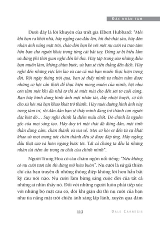 Dưới đây là lời khuyên của triết gia Elbert Hubbard: “Mỗi
khi bạn ra khỏi nhà, hãy ngẩng cao đầu lên, hít thở thật sâu, hãy đón
nhận ánh nắng mặt trời, chào đón bạn bè với một nụ cười và trao tâm
hồn bạn cho người khác trong từng cái bắt tay. Đừng sợ bị hiểu lầm
và đừng phí thời gian nghĩ đến kẻ thù. Hãy tập trung vào những điều
bạn muốn làm, không chùn bước, và bạn sẽ tiến thẳng đến đích. Hãy
nghĩ đến những việc lớn lao và cao cả mà bạn muốn thực hiện trong
đời. Rồi ngày tháng trôi qua, bạn sẽ thấy mình tự nhiên nắm được
những cơ hội cần thiết để thực hiện mong muốn của mình, hệt như
con tằm một khi đã nhả tơ thì sẽ miệt mài cho đến sợi tơ cuối cùng.
Bạn hãy hình dung hình ảnh một nhân tài, đầy nhiệt huyết, có ích
cho xã hội mà bạn khao khát trở thành. Hãy nuôi dưỡng hình ảnh này
trong tâm trí, rồi dần dần bạn sẽ thấy mình đang trở thành con người
đặc biệt đó… Suy nghĩ chính là điểm mấu chốt. Đó chính là nguồn
gốc của mọi sáng tạo. Hãy duy trì một thái độ đúng đắn, một tinh
thần dũng cảm, chân thành và vui vẻ. Mọi cơ hội sẽ đến từ sự khát
khao và mọi mong ước chân thành đều sẽ được đáp ứng. Hãy ngẩng
đầu thật cao và hiên ngang bước tới. Tất cả chúng ta đều là những
nhân tài tiềm ẩn trong tư chất của chính mình”.
Người Trung Hoa có câu châm ngôn nổi tiếng: “Nếu không
có nụ cười tươi tắn thì đừng mở hiệu buôn”. Nụ cười là sứ giả thiện
chí của bạn truyền đi những thông điệp không lời hơn hẳn bất
kỳ câu nói nào. Nụ cười làm bừng sáng cuộc đời của tất cả
những ai nhìn thấy nó. Đối với những người luôn phải tiếp xúc
với những bộ mặt cau có, đôi khi giận dữ thì nụ cười của bạn
như tia nắng mặt trời chiếu ánh sáng lấp lánh, xuyên qua đám
113
Đ Ắ C N H Â N T Â M
 