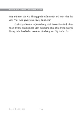 mây mù tăm tối. Và, không phải ngẫu nhiên mà một nhà thơ
viết: “Khi cười, gương mặt chúng ta nở hoa”.
Cách đây vài năm, một cửa hàng bách hóa ở New York nhận
ra áp lực mà những nhân viên bán hàng phải chịu trong ngày lễ
Giáng sinh, họ đã cho treo một tấm bảng sau đây trước cửa:
114
HOW TO WIN FRIENDS & INFLUENCE PEOPLE
 