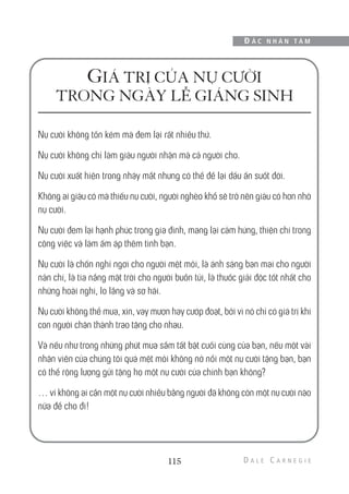 GIÁ TRỊ CỦA NỤ CƯỜI
TRONG NGÀY LỄ GIÁNG SINH
Nụ cười không tốn kém mà đem lại rất nhiều thứ.
Nụ cười không chỉ làm giàu người nhận mà cả người cho.
Nụ cười xuất hiện trong nháy mắt nhưng có thể để lại dấu ấn suốt đời.
Không ai giàu có mà thiếu nụ cười, người nghèo khổ sẽ trở nên giàu có hơn nhờ
nụ cười.
Nụ cười đem lại hạnh phúc trong gia đình, mang lại cảm hứng, thiện chí trong
công việc và làm ấm áp thêm tình bạn.
Nụ cười là chốn nghỉ ngơi cho người mệt mỏi, là ánh sáng ban mai cho người
nản chí, là tia nắng mặt trời cho người buồn tủi, là thuốc giải độc tốt nhất cho
những hoài nghi, lo lắng và sợ hãi.
Nụ cười không thể mua, xin, vay mượn hay cướp đoạt, bởi vì nó chỉ có giá trị khi
con người chân thành trao tặng cho nhau.
Và nếu như trong những phút mua sắm tất bật cuối cùng của bạn, nếu một vài
nhân viên của chúng tôi quá mệt mỏi không nở nổi một nụ cười tặng bạn, bạn
có thể rộng lượng gửi tặng họ một nụ cười của chính bạn không?
… vì không ai cần một nụ cười nhiều bằng người đã không còn một nụ cười nào
nữa để cho đi!
115
Đ Ắ C N H Â N T Â M
 
