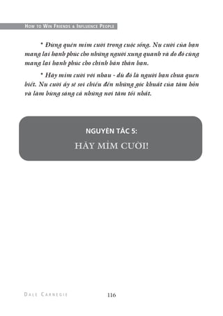 * Đừng quên mỉm cười trong cuộc sống. Nụ cười của bạn
mang lại hạnh phúc cho những người xung quanh và do đó cũng
mang lại hạnh phúc cho chính bản thân bạn.
* Hãy mỉm cười với nhau - dù đó là người bạn chưa quen
biết. Nụ cười ấy sẽ soi chiếu đến những góc khuất của tâm hồn
và làm bừng sáng cả những nơi tăm tối nhất.
NGUYÊN TẮC 5:
116
HOW TO WIN FRIENDS & INFLUENCE PEOPLE
 