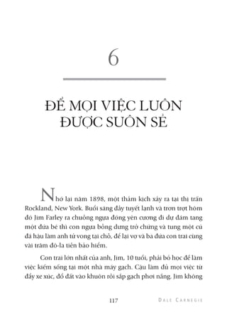ĐỂ MỌI VIỆC LUÔN
ĐƯỢC SUÔN SẺ
Nhớ lại năm 1898, một thảm kịch xảy ra tại thị trấn
Rockland, New York. Buổi sáng đầy tuyết lạnh và trơn trợt hôm
đó Jim Farley ra chuồng ngựa đóng yên cương đi dự đám tang
một đứa bé thì con ngựa bỗng dưng trở chứng và tung một cú
đá hậu làm anh tử vong tại chỗ, để lại vợ và ba đứa con trai cùng
vài trăm đô-la tiền bảo hiểm.
Con trai lớn nhất của anh, Jim, 10 tuổi, phải bỏ học để làm
việc kiếm sống tại một nhà máy gạch. Cậu làm đủ mọi việc từ
đẩy xe xúc, đổ đất vào khuôn rồi sắp gạch phơi nắng. Jim không
117
 