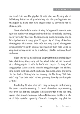 bức tranh. Lần sau, khi gặp lại, dù một năm sau đó, ông vẫn có
thể bắt tay, hỏi thăm về gia đình hay hỏi về cây trồng ở sân sau
nhà người ấy. Bằng cách này, ông có được sự quý mến của rất
nhiều người.
Trước chiến dịch tranh cử tổng thống của Roosevelt, mỗi
ngày Jim Farley viết hàng trăm bức thư cho cử tri khắp các bang
miền Tây và Tây Bắc. Sau đó, trong vòng mười chín ngày ông đã
đi khắp hai mươi bang, gần 20 ngàn cây số bằng nhiều loại
phương tiện khác nhau. Đến mỗi nơi, ông bày tỏ những trăn
trở của mình với cử tri qua các cuộc gặp gỡ thân mật, uống trà
sáng, ăn trưa hay ăn tối rồi lại lên đường, bắt đầu một cuộc hành
trình mới.
Ngay khi trở về miền Đông, ông viết thư cho những người
thân nhất trong từng vùng mà ông đã đi thăm và hỏi họ danh
sách những người đã đến dự buổi nói chuyện của ông. Cuối
cùng gộp lại, danh sách đó lên đến hàng chục ngàn tên. Thế mà
từng người một trên danh sách này đều nhận được thư riêng
của Jim Farley. Những bức thư thường bắt đầu bằng “Bill thân
mến” hay “Jale thân mến” và bao giờ cũng được ký tên đơn giản
là “Jim”.
Jim Farley đã sớm phát hiện rằng mọi người bình thường
đều quan tâm đến tên riêng của mình nhiều hơn mọi tên riêng
khác trên trái đất này cộng lại. Chỉ cần nhớ tên riêng của từng
người, phát âm nó chuẩn xác là bạn đã tặng một lời khen tế nhị
và rất hiệu quả cho người ấy. Còn nếu bạn quên, hay phát âm
119
Đ Ắ C N H Â N T Â M
 