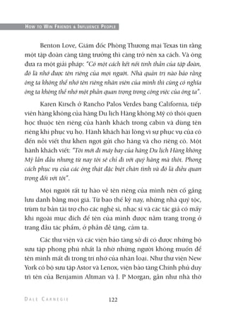 Benton Love, Giám đốc Phòng Thương mại Texas tin rằng
một tập đoàn càng tăng trưởng thì càng trở nên xa cách. Và ông
đưa ra một giải pháp: “Có một cách kết nối tinh thần của tập đoàn,
đó là nhớ được tên riêng của mọi người. Nhà quản trị nào bảo rằng
ông ta không thể nhớ tên riêng nhân viên của mình thì cũng có nghĩa
ông ta không thể nhớ một phần quan trọng trong công việc của ông ta”.
Karen Kirsch ở Rancho Palos Verdes bang California, tiếp
viên hàng không của hãng Du lịch Hàng không Mỹ có thói quen
học thuộc tên riêng của hành khách trong cabin và dùng tên
riêng khi phục vụ họ. Hành khách hài lòng vì sự phục vụ của cô
đến nỗi viết thư khen ngợi gửi cho hãng và cho riêng cô. Một
hành khách viết: “Tôi mới đi máy bay của hãng Du lịch Hàng không
Mỹ lần đầu nhưng từ nay tôi sẽ chỉ đi với quý hãng mà thôi. Phong
cách phục vụ của các ông thật đặc biệt chân tình và đó là điều quan
trọng đối với tôi”.
Mọi người rất tự hào về tên riêng của mình nên cố gắng
lưu danh bằng mọi giá. Từ bao thế kỷ nay, những nhà quý tộc,
trùm tư bản tài trợ cho các nghệ sĩ, nhạc sĩ và các tác giả có mấy
khi ngoài mục đích để tên của mình được nằm trang trọng ở
trang đầu tác phẩm, ở phần đề tặng, cảm tạ.
Các thư viện và các viện bảo tàng sở dĩ có được những bộ
sưu tập phong phú nhất là nhờ những người không muốn để
tên mình mất đi trong trí nhớ của nhân loại. Như thư viện New
York có bộ sưu tập Astor và Lenox, viện bảo tàng Chính phủ duy
trì tên của Benjamin Altman và J. P Morgan, gần như nhà thờ
122
HOW TO WIN FRIENDS & INFLUENCE PEOPLE
 