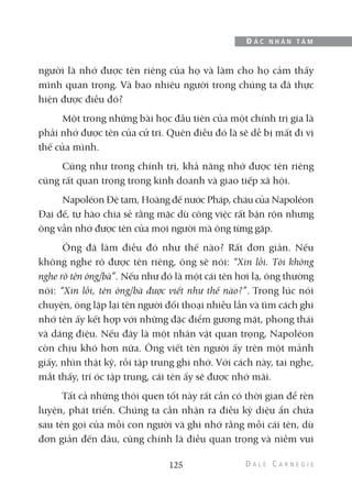 người là nhớ được tên riêng của họ và làm cho họ cảm thấy
mình quan trọng. Và bao nhiêu người trong chúng ta đã thực
hiện được điều đó?
Một trong những bài học đầu tiên của một chính trị gia là
phải nhớ được tên của cử tri. Quên điều đó là sẽ dễ bị mất đi vị
thế của mình.
Cũng như trong chính trị, khả năng nhớ được tên riêng
cũng rất quan trọng trong kinh doanh và giao tiếp xã hội.
Napoléon Đệ tam, Hoàng đế nước Pháp, cháu của Napoléon
Đại đế, tự hào chia sẻ rằng mặc dù công việc rất bận rộn nhưng
ông vẫn nhớ được tên của mọi người mà ông từng gặp.
Ông đã làm điều đó như thế nào? Rất đơn giản. Nếu
không nghe rõ được tên riêng, ông sẽ nói: “Xin lỗi. Tôi không
nghe rõ tên ông/bà”. Nếu như đó là một cái tên hơi lạ, ông thường
nói: “Xin lỗi, tên ông/bà được viết như thế nào?”. Trong lúc nói
chuyện, ông lặp lại tên người đối thoại nhiều lần và tìm cách ghi
nhớ tên ấy kết hợp với những đặc điểm gương mặt, phong thái
và dáng điệu. Nếu đây là một nhân vật quan trọng, Napoléon
còn chịu khó hơn nữa. Ông viết tên người ấy trên một mảnh
giấy, nhìn thật kỹ, rồi tập trung ghi nhớ. Với cách này, tai nghe,
mắt thấy, trí óc tập trung, cái tên ấy sẽ được nhớ mãi.
Tất cả những thói quen tốt này rất cần có thời gian để rèn
luyện, phát triển. Chúng ta cần nhận ra điều kỳ diệu ẩn chứa
sau tên gọi của mỗi con người và ghi nhớ rằng mỗi cái tên, dù
đơn giản đến đâu, cũng chính là điều quan trọng và niềm vui
125
Đ Ắ C N H Â N T Â M
 