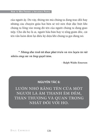 của người ấy. Do vậy, thông tin mà chúng ta đang trao đổi hay
những câu chuyện giữa hai bên sẽ trở nên thật đặc biệt khi
chúng ta lồng vào trong đó tên của người chúng ta đang giao
tiếp. Cho dù họ là ai, người hầu bàn hay vị tổng giám đốc, cái
tên vẫn luôn đem lại điều kỳ diệu khi chúng ta gọi đúng nó.
* Những đức tính tốt được phát triển và rèn luyện từ rất
nhiều công sức và lòng quyết tâm.
- Ralph Waldo Emerson
NGUYÊN TẮC 6:
126
HOW TO WIN FRIENDS & INFLUENCE PEOPLE
 